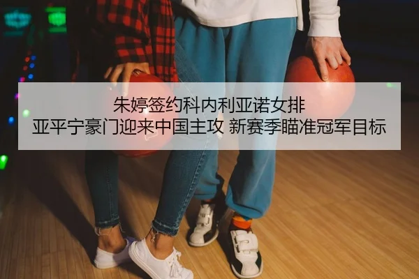 朱婷签约科内利亚诺女排 亚平宁豪门迎来中国主攻 新赛季瞄准冠军目标